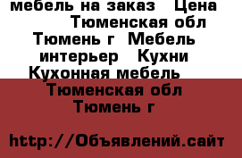 мебель на заказ › Цена ­ 1 000 - Тюменская обл., Тюмень г. Мебель, интерьер » Кухни. Кухонная мебель   . Тюменская обл.,Тюмень г.